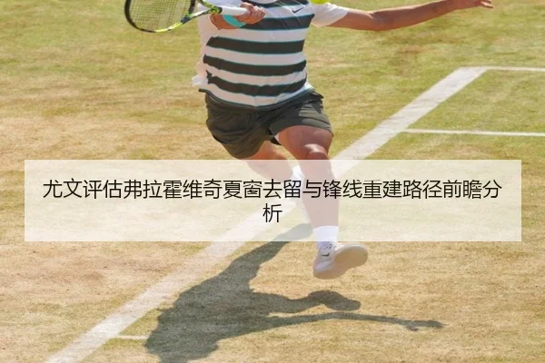 尤文评估弗拉霍维奇夏窗去留与锋线重建路径前瞻分析
