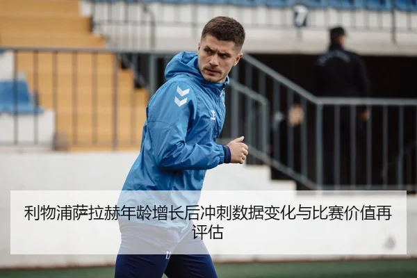 利物浦萨拉赫年龄增长后冲刺数据变化与比赛价值再评估