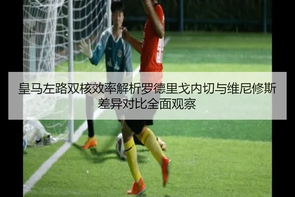 皇马左路双核效率解析罗德里戈内切与维尼修斯差异对比全面观察