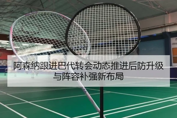 阿森纳跟进巴代转会动态推进后防升级与阵容补强新布局