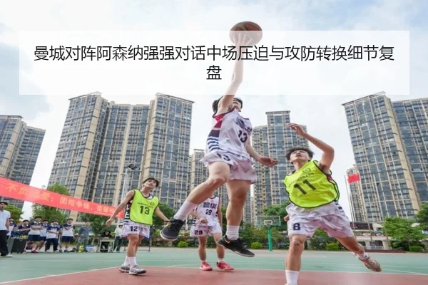 曼城对阵阿森纳强强对话中场压迫与攻防转换细节复盘