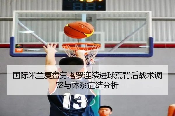 国际米兰复盘劳塔罗连续进球荒背后战术调整与体系症结分析