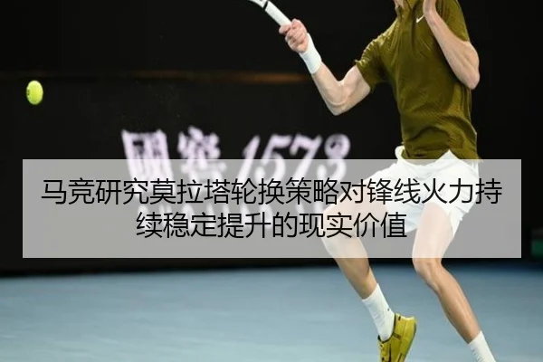马竞研究莫拉塔轮换策略对锋线火力持续稳定提升的现实价值