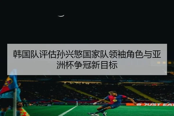 韩国队评估孙兴慜国家队领袖角色与亚洲杯争冠新目标