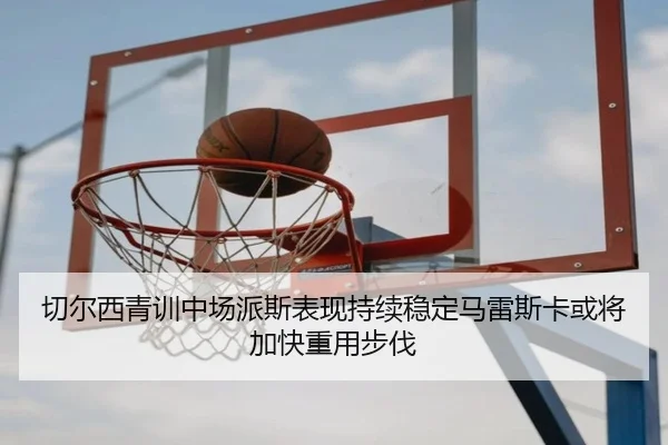 切尔西青训中场派斯表现持续稳定马雷斯卡或将加快重用步伐