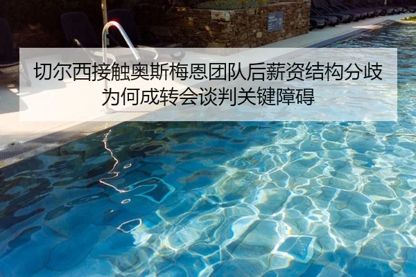 切尔西接触奥斯梅恩团队后薪资结构分歧为何成转会谈判关键障碍